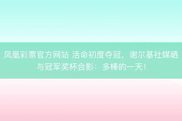 凤凰彩票官方网站 活命初度夺冠，谢尔基社媒晒与冠军奖杯合影：多棒的一天！
