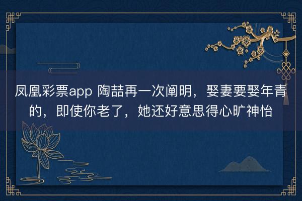 凤凰彩票app 陶喆再一次阐明，娶妻要娶年青的，即使你老了，她还好意思得心旷神怡