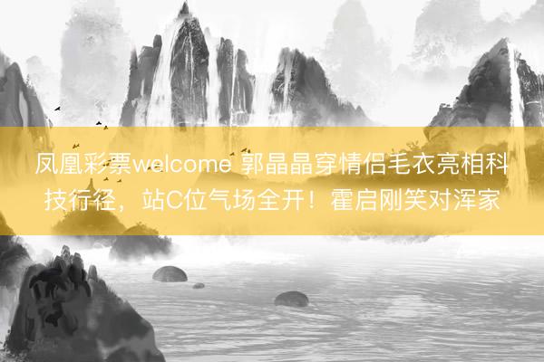 凤凰彩票welcome 郭晶晶穿情侣毛衣亮相科技行径，站C位气场全开！霍启刚笑对浑家
