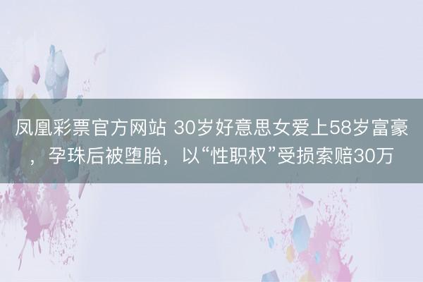 凤凰彩票官方网站 30岁好意思女爱上58岁富豪，孕珠后被堕胎，以“性职权”受损索赔30万