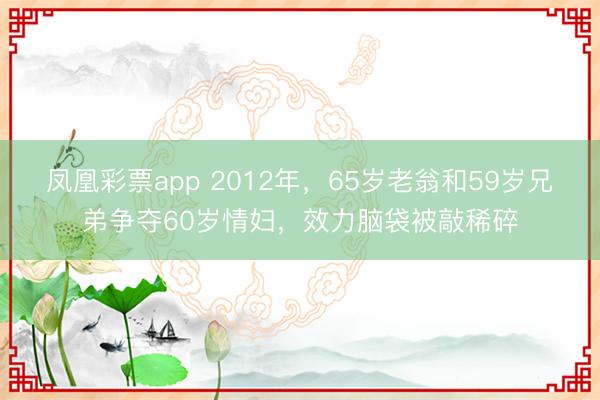 凤凰彩票app 2012年，65岁老翁和59岁兄弟争夺60岁情妇，效力脑袋被敲稀碎