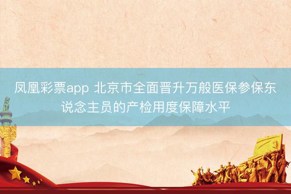 凤凰彩票app 北京市全面晋升万般医保参保东说念主员的产检用度保障水平