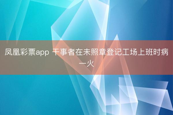 凤凰彩票app 干事者在未照章登记工场上班时病一火