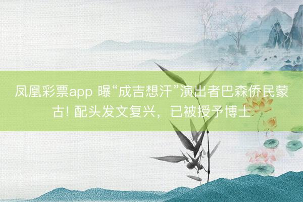 凤凰彩票app 曝“成吉想汗”演出者巴森侨民蒙古! 配头发文复兴，已被授予博士