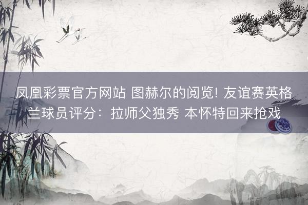 凤凰彩票官方网站 图赫尔的阅览! 友谊赛英格兰球员评分：拉师父独秀 本怀特回来抢戏