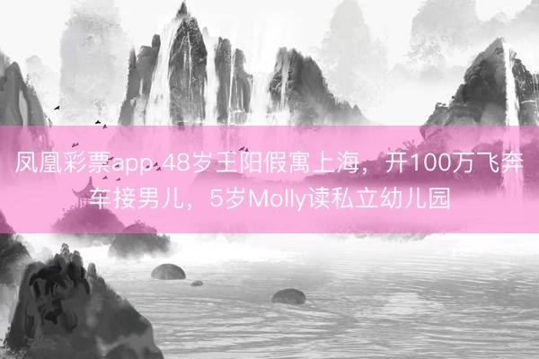 凤凰彩票app 48岁王阳假寓上海，开100万飞奔车接男儿，5岁Molly读私立幼儿园