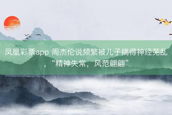 凤凰彩票app 周杰伦说频繁被儿子搞得神经芜乱，“精神失常，风范翩翩”