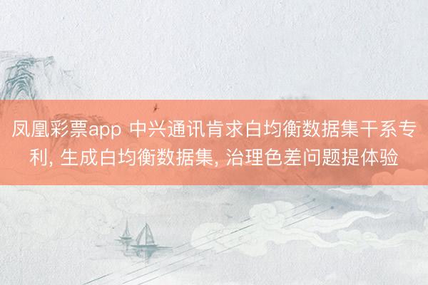 凤凰彩票app 中兴通讯肯求白均衡数据集干系专利, 生成白均衡数据集, 治理色差问题提体验