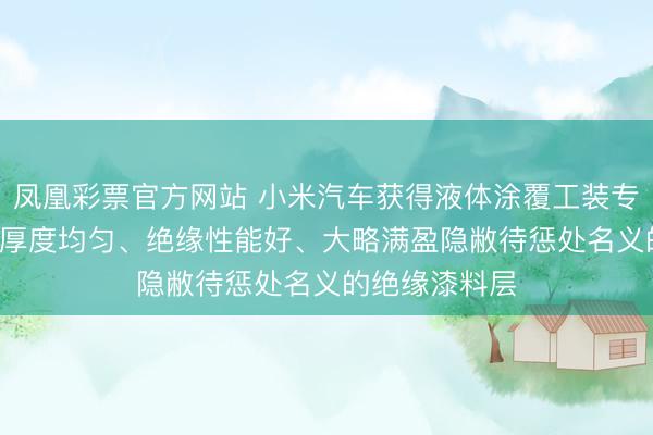 凤凰彩票官方网站 小米汽车获得液体涂覆工装专利, 大略酿成厚度均匀、绝缘性能好、大略满盈隐敝待惩处名义的绝缘漆料层