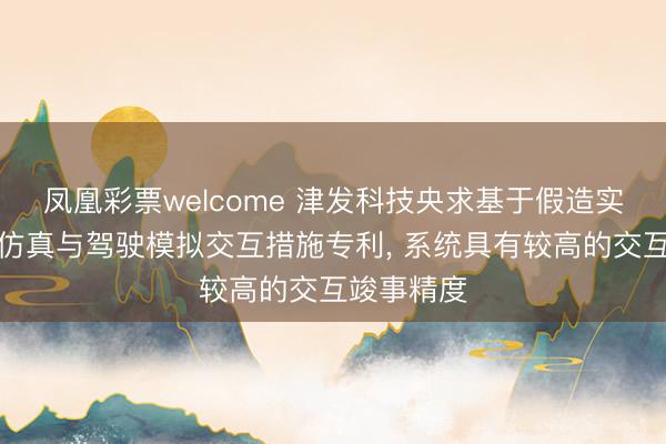 凤凰彩票welcome 津发科技央求基于假造实践场景的仿真与驾驶模拟交互措施专利, 系统具有较高的交互竣事精度