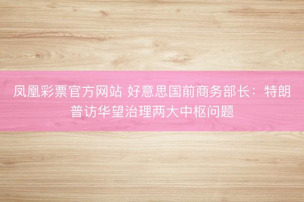 凤凰彩票官方网站 好意思国前商务部长：特朗普访华望治理两大中枢问题