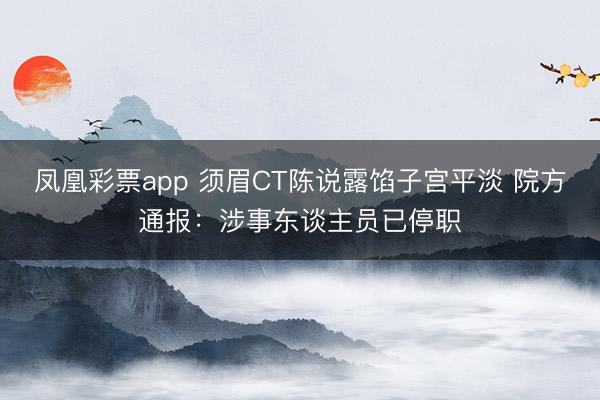 凤凰彩票app 须眉CT陈说露馅子宫平淡 院方通报：涉事东谈主员已停职