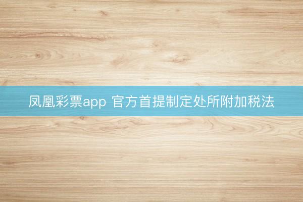 凤凰彩票app 官方首提制定处所附加税法