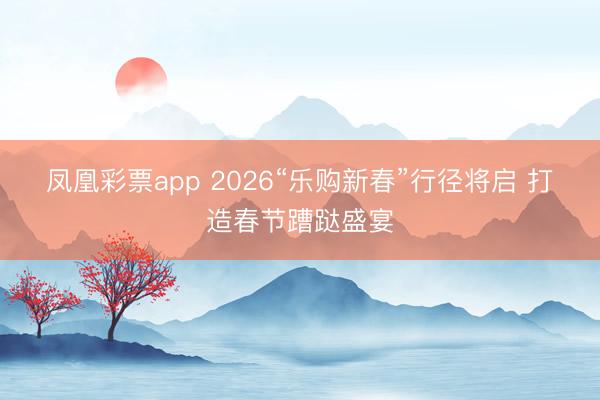 凤凰彩票app 2026“乐购新春”行径将启 打造春节蹧跶盛宴