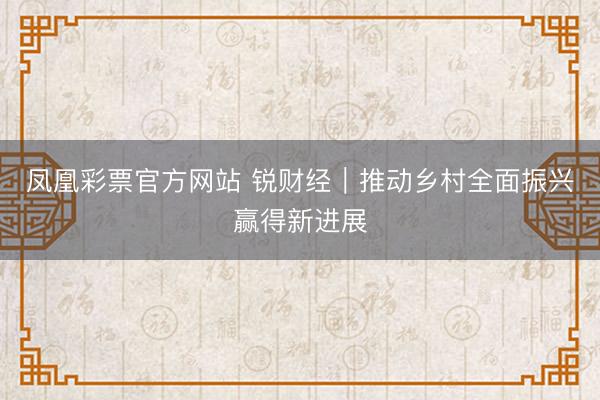 凤凰彩票官方网站 锐财经｜推动乡村全面振兴赢得新进展