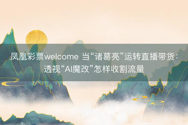 凤凰彩票welcome 当“诸葛亮”运转直播带货：透视“AI魔改”怎样收割流量