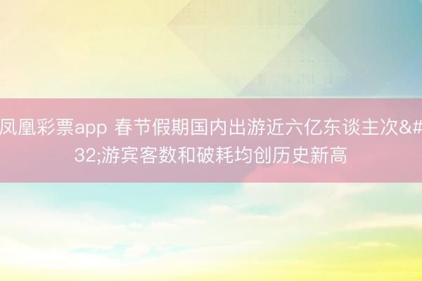 凤凰彩票app 春节假期国内出游近六亿东谈主次 游宾客数和破耗均创历史新高