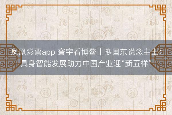 凤凰彩票app 寰宇看博鳌丨多国东说念主士：具身智能发展助力中国产业迎“新五样”