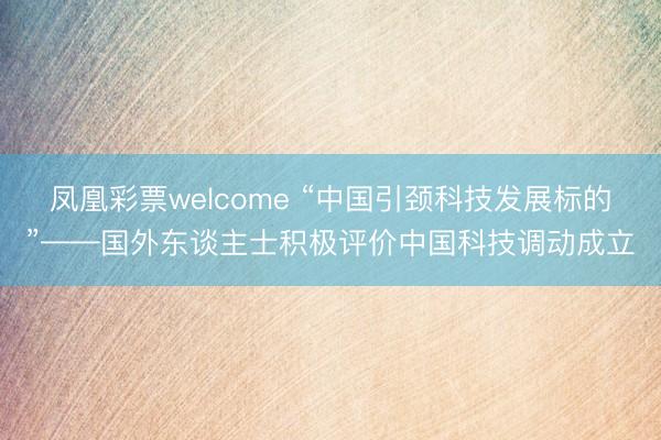 凤凰彩票welcome “中国引颈科技发展标的”——国外东谈主士积极评价中国科技调动成立