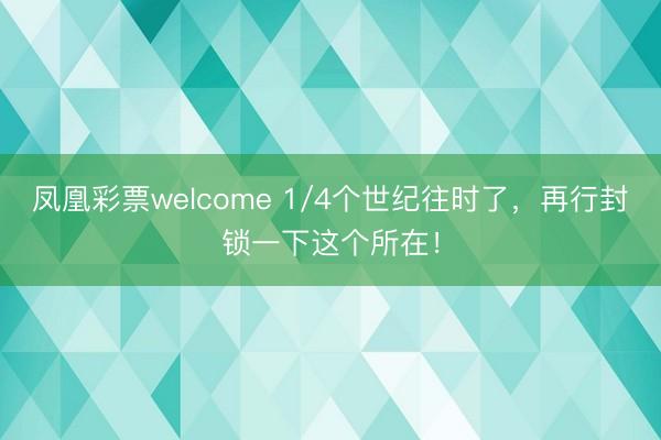 凤凰彩票welcome 1/4个世纪往时了，再行封锁一下这个所在！