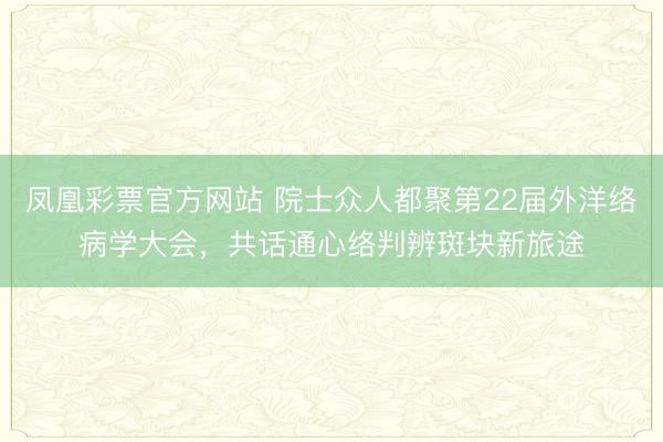 凤凰彩票官方网站 院士众人都聚第22届外洋络病学大会，共话通心络判辨斑块新旅途