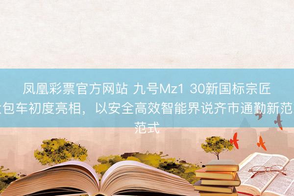 凤凰彩票官方网站 九号Mz1 30新国标宗匠大包车初度亮相，以安全高效智能界说齐市通勤新范式
