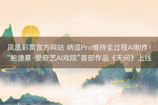 凤凰彩票官方网站 纳逗Pro维持全过程AI制作！“鲍德熹·爱奇艺AI戏院”首部作品《天问》上线