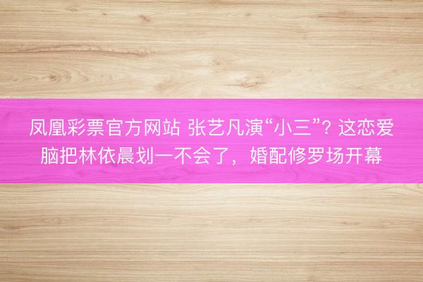 凤凰彩票官方网站 张艺凡演“小三”? 这恋爱脑把林依晨划一不会了，婚配修罗场开幕