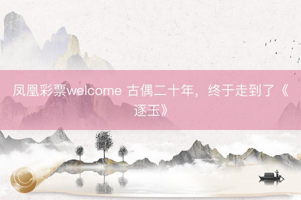 凤凰彩票welcome 古偶二十年，终于走到了《逐玉》