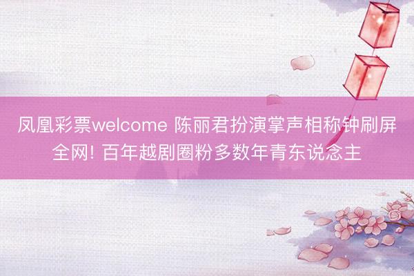 凤凰彩票welcome 陈丽君扮演掌声相称钟刷屏全网! 百年越剧圈粉多数年青东说念主