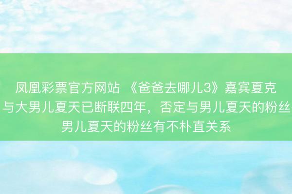 凤凰彩票官方网站 《爸爸去哪儿3》嘉宾夏克立晓喻生女，与大男儿夏天已断联四年，否定与男儿夏天的粉丝有不朴直关系