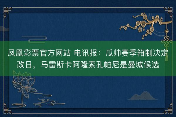 凤凰彩票官方网站 电讯报：瓜帅赛季箝制决定改日，马雷斯卡阿隆索孔帕尼是曼城候选