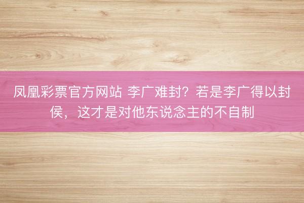 凤凰彩票官方网站 李广难封？若是李广得以封侯，这才是对他东说念主的不自制