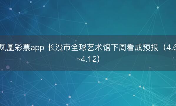 凤凰彩票app 长沙市全球艺术馆下周看成预报(4.6~4.12)