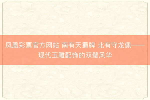 凤凰彩票官方网站 南有天蜀牌 北有守龙佩——现代玉雕配饰的双璧风华