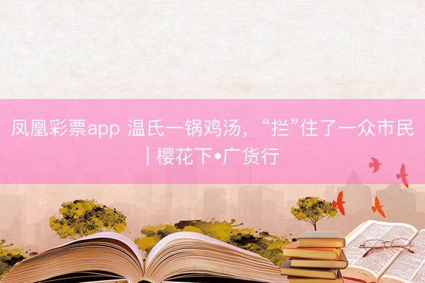 凤凰彩票app 温氏一锅鸡汤,“拦”住了一众市民| 樱花下•广货行