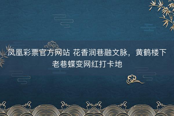 凤凰彩票官方网站 花香润巷融文脉，黄鹤楼下老巷蝶变网红打卡地