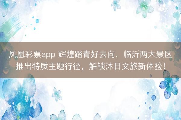凤凰彩票app 辉煌踏青好去向,临沂两大景区推出特质主题行径,解锁沐日文旅新体验!
