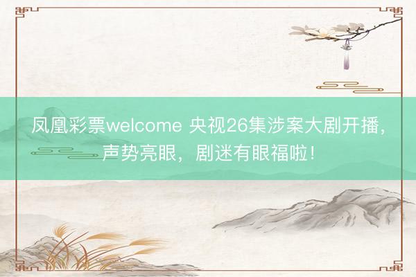 凤凰彩票welcome 央视26集涉案大剧开播，声势亮眼，剧迷有眼福啦！