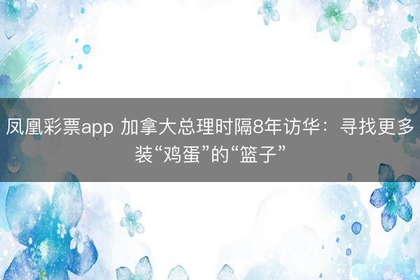 凤凰彩票app 加拿大总理时隔8年访华:寻找更多装“鸡蛋”的“篮子”