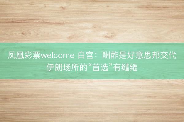 凤凰彩票welcome 白宫：酬酢是好意思邦交代伊朗场所的“首选”有缱绻