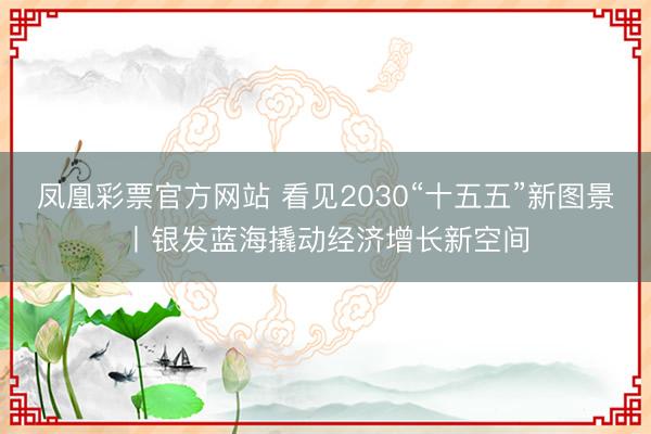 凤凰彩票官方网站 看见2030“十五五”新图景丨银发蓝海撬动经济增长新空间