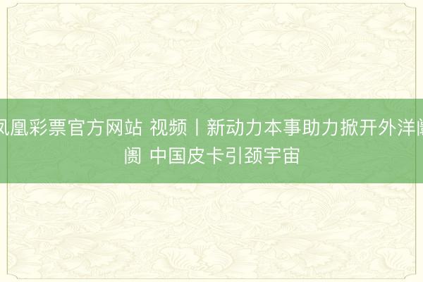凤凰彩票官方网站 视频丨新动力本事助力掀开外洋阛阓 中国皮卡引颈宇宙