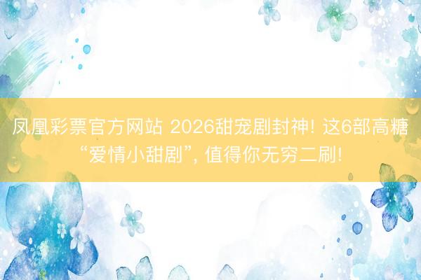 凤凰彩票官方网站 2026甜宠剧封神! 这6部高糖“爱情小甜剧”, 值得你无穷二刷!