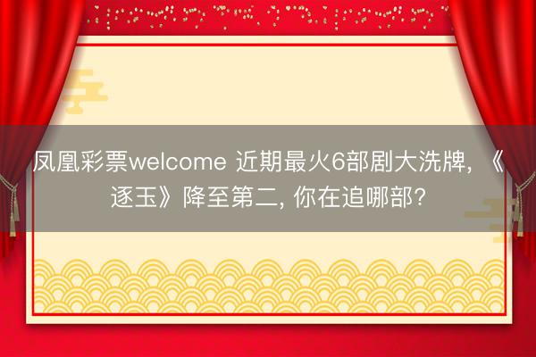 凤凰彩票welcome 近期最火6部剧大洗牌, 《逐玉》降至第二, 你在追哪部?