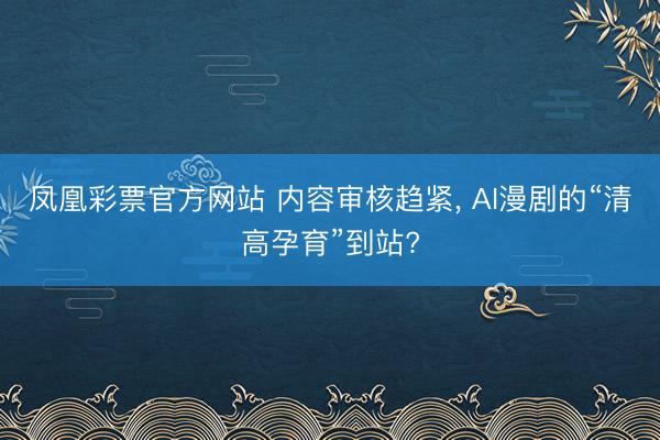 凤凰彩票官方网站 内容审核趋紧, AI漫剧的“清高孕育”到站?