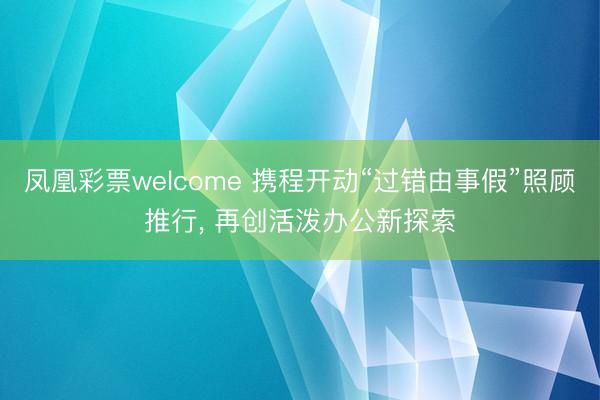 凤凰彩票welcome 携程开动“过错由事假”照顾推行， 再创活泼办公新探索