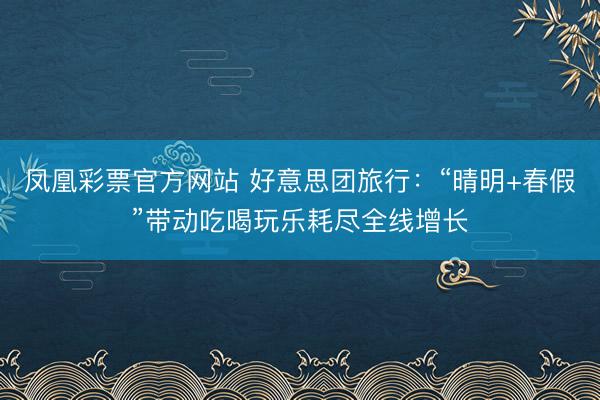 凤凰彩票官方网站 好意思团旅行：“晴明+春假”带动吃喝玩乐耗尽全线增长