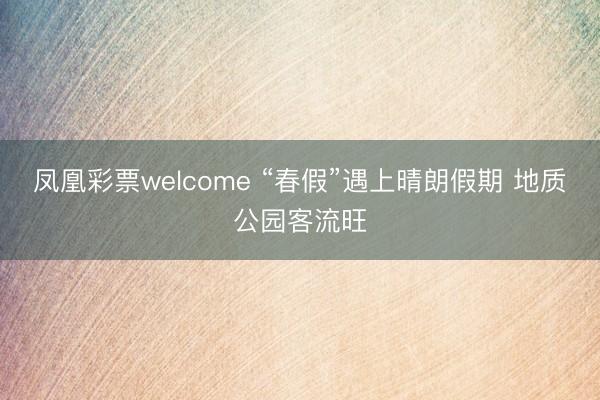 凤凰彩票welcome “春假”遇上晴朗假期 地质公园客流旺