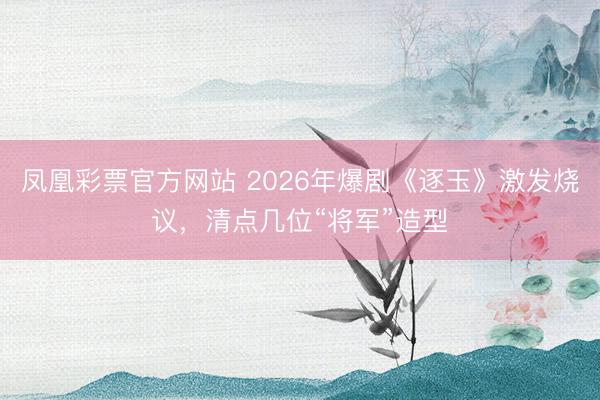凤凰彩票官方网站 2026年爆剧《逐玉》激发烧议，清点几位“将军”造型